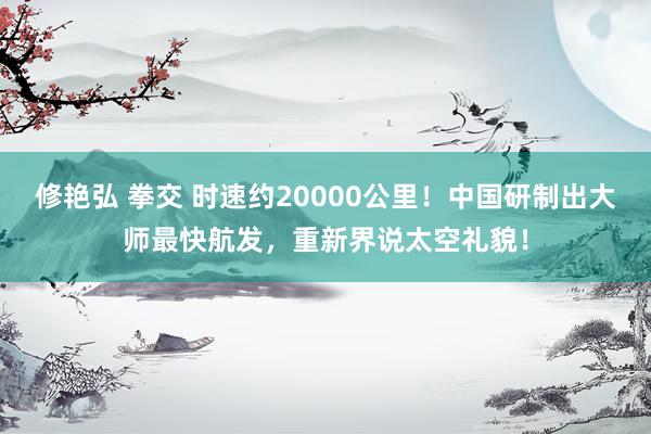 修艳弘 拳交 时速约20000公里！中国研制出大师最快航发，重新界说太空礼貌！