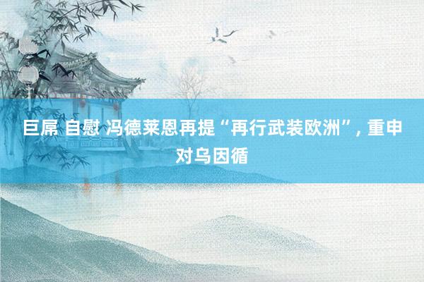 巨屌 自慰 冯德莱恩再提“再行武装欧洲”, 重申对乌因循