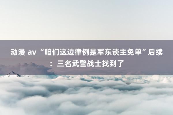 动漫 av “咱们这边律例是军东谈主免单”后续：三名武警战士找到了