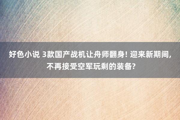 好色小说 3款国产战机让舟师翻身! 迎来新期间, 不再接受空军玩剩的装备?