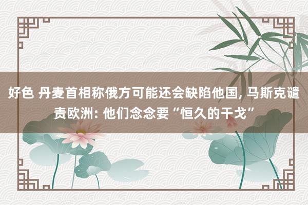 好色 丹麦首相称俄方可能还会缺陷他国, 马斯克谴责欧洲: 他们念念要“恒久的干戈”