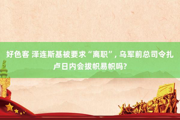 好色客 泽连斯基被要求“离职”, 乌军前总司令扎卢日内会拔帜易帜吗?