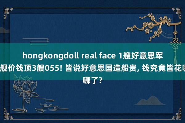 hongkongdoll real face 1艘好意思军终结舰价钱顶3艘055! 皆说好意思国造船贵, 钱究竟皆花哪了?