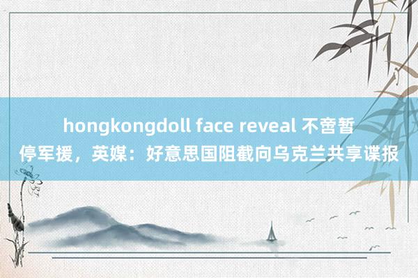 hongkongdoll face reveal 不啻暂停军援，英媒：好意思国阻截向乌克兰共享谍报
