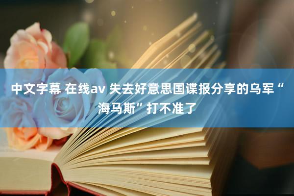 中文字幕 在线av 失去好意思国谍报分享的乌军“海马斯”打不准了