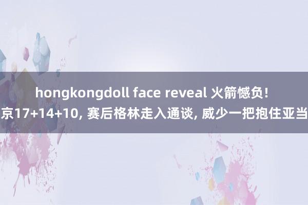 hongkongdoll face reveal 火箭憾负! 申京17+14+10, 赛后格林走入通谈, 威少一把抱住亚当斯