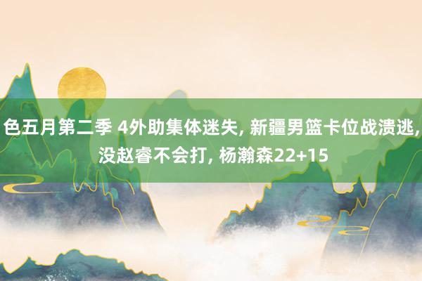 色五月第二季 4外助集体迷失, 新疆男篮卡位战溃逃, 没赵睿不会打, 杨瀚森22+15