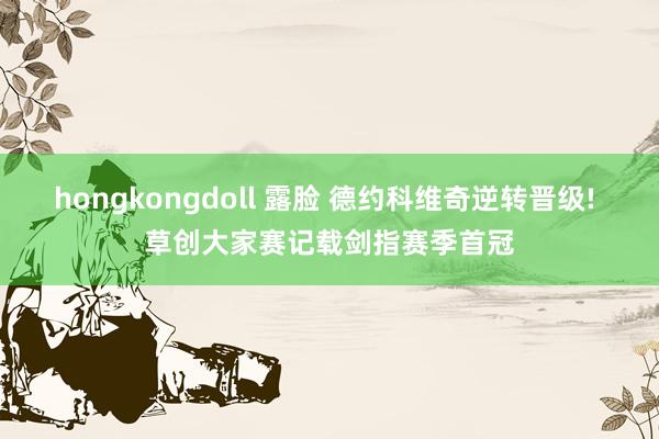hongkongdoll 露脸 德约科维奇逆转晋级! 草创大家赛记载剑指赛季首冠