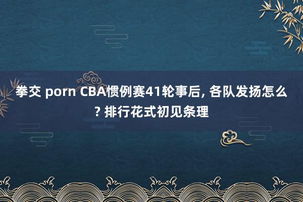 拳交 porn CBA惯例赛41轮事后, 各队发扬怎么? 排行花式初见条理