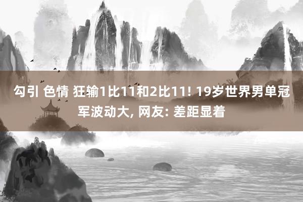 勾引 色情 狂输1比11和2比11! 19岁世界男单冠军波动大, 网友: 差距显着
