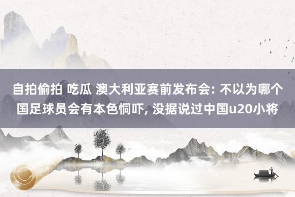 自拍偷拍 吃瓜 澳大利亚赛前发布会: 不以为哪个国足球员会有本色恫吓, 没据说过中国u20小将