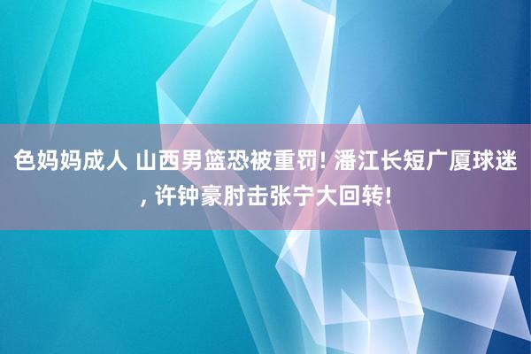色妈妈成人 山西男篮恐被重罚! 潘江长短广厦球迷, 许钟豪肘击张宁大回转!