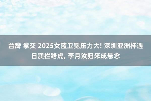 台灣 拳交 2025女篮卫冕压力大! 深圳亚洲杯遇日澳拦路虎, 李月汝归来成悬念