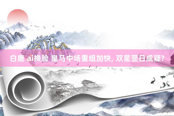 白鹿 ai换脸 皇马中场重组加快, 双星翌日成疑?
