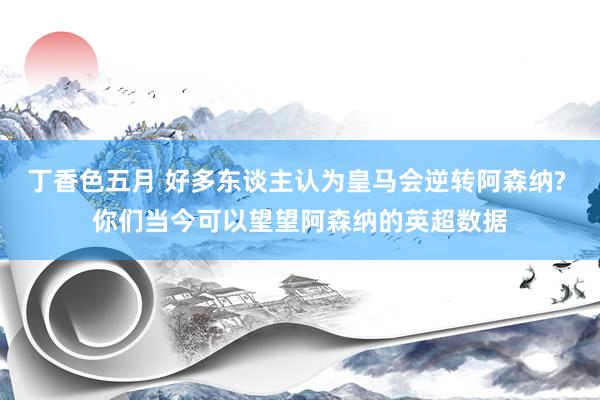 丁香色五月 好多东谈主认为皇马会逆转阿森纳? 你们当今可以望望阿森纳的英超数据