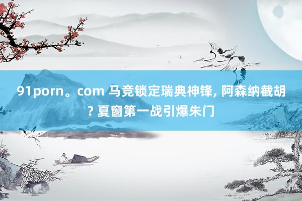 91porn。com 马竞锁定瑞典神锋, 阿森纳截胡? 夏窗第一战引爆朱门
