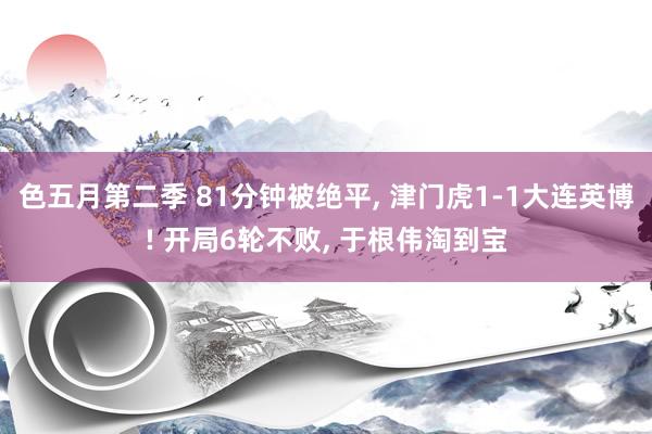 色五月第二季 81分钟被绝平, 津门虎1-1大连英博! 开局6轮不败, 于根伟淘到宝