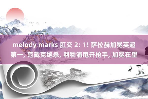 melody marks 肛交 2: 1! 萨拉赫加冕英超第一, 范戴克绝杀, 利物浦甩开枪手, 加冕在望