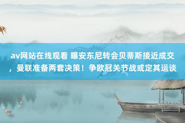 av网站在线观看 曝安东尼转会贝蒂斯接近成交，曼联准备两套决策！争欧冠关节战或定其运谈