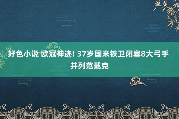 好色小说 欧冠神迹! 37岁国米铁卫闭塞8大弓手 并列范戴克