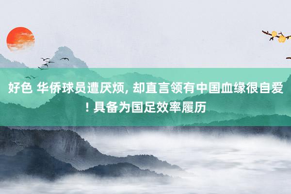 好色 华侨球员遭厌烦, 却直言领有中国血缘很自爱! 具备为国足效率履历