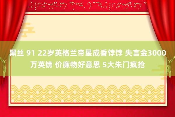 黑丝 91 22岁英格兰帝星成香饽饽 失言金3000万英镑 价廉物好意思 5大朱门疯抢