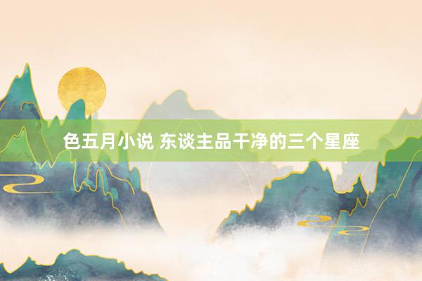 色五月小说 东谈主品干净的三个星座
