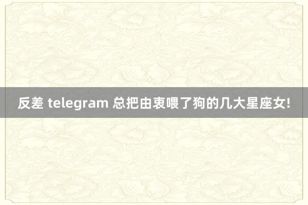 反差 telegram 总把由衷喂了狗的几大星座女!