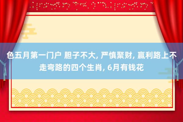色五月第一门户 胆子不大, 严慎聚财, 赢利路上不走弯路的四个生肖, 6月有钱花