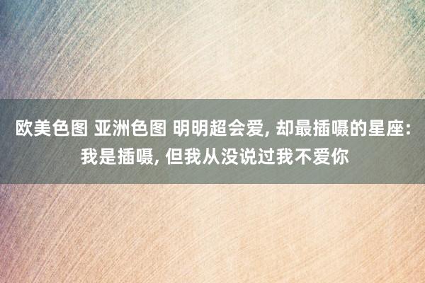 欧美色图 亚洲色图 明明超会爱, 却最插嗫的星座: 我是插嗫, 但我从没说过我不爱你