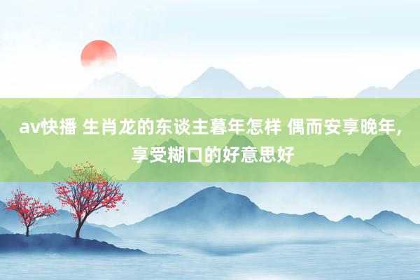 av快播 生肖龙的东谈主暮年怎样 偶而安享晚年, 享受糊口的好意思好