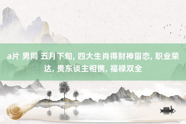 a片 男同 五月下旬, 四大生肖得财神留恋, 职业荣达, 贵东谈主相携, 福禄双全