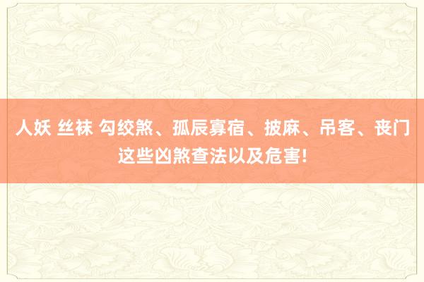 人妖 丝袜 勾绞煞、孤辰寡宿、披麻、吊客、丧门这些凶煞查法以及危害!
