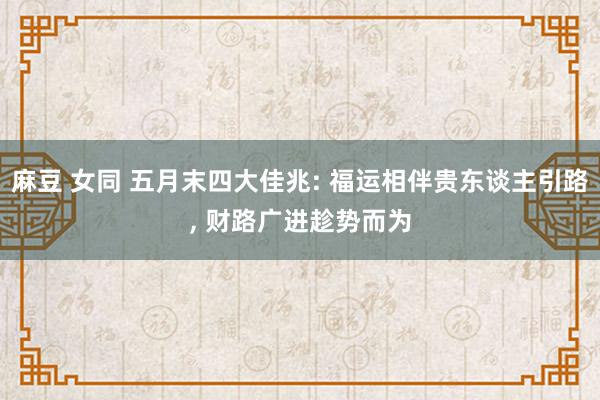麻豆 女同 五月末四大佳兆: 福运相伴贵东谈主引路, 财路广进趁势而为