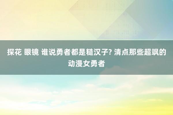 探花 眼镜 谁说勇者都是糙汉子? 清点那些超飒的动漫女勇者