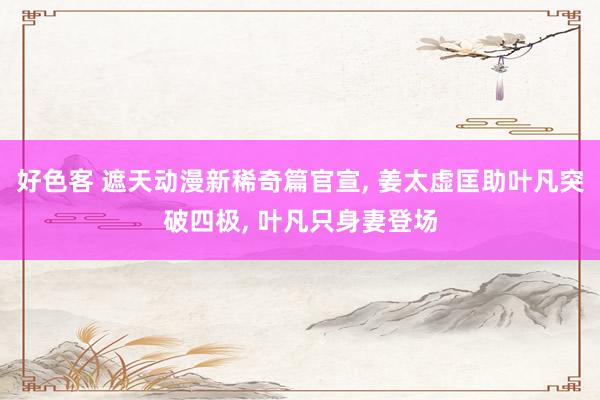 好色客 遮天动漫新稀奇篇官宣, 姜太虚匡助叶凡突破四极, 叶凡只身妻登场