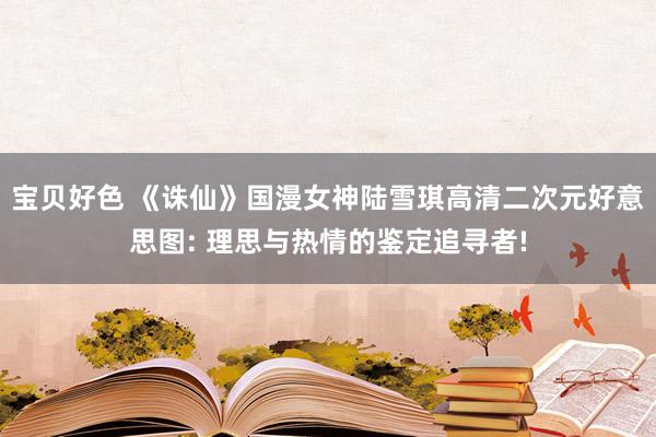 宝贝好色 《诛仙》国漫女神陆雪琪高清二次元好意思图: 理思与热情的鉴定追寻者!