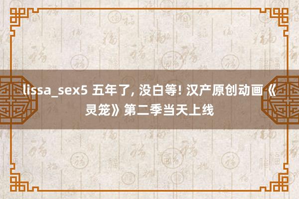 lissa_sex5 五年了, 没白等! 汉产原创动画《灵笼》第二季当天上线