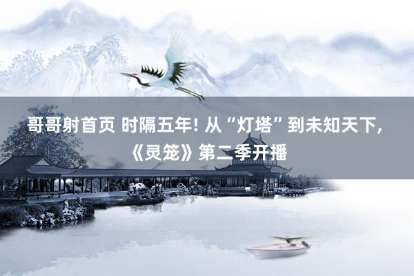 哥哥射首页 时隔五年! 从“灯塔”到未知天下, 《灵笼》第二季开播