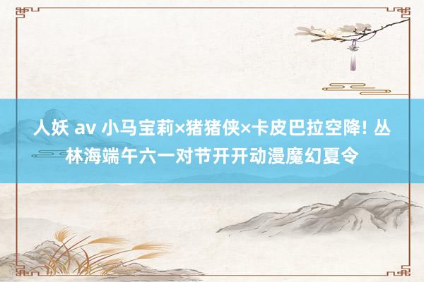 人妖 av 小马宝莉×猪猪侠×卡皮巴拉空降! 丛林海端午六一对节开开动漫魔幻夏令