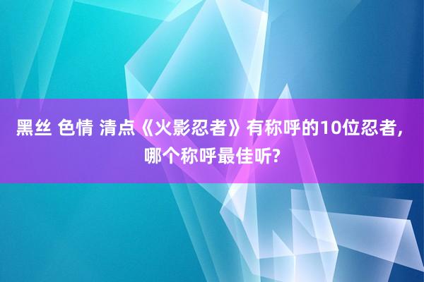 黑丝 色情 清点《火影忍者》有称呼的10位忍者, 哪个称呼最佳听?