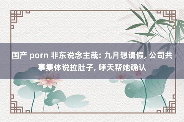 国产 porn 非东说念主哉: 九月想请假, 公司共事集体说拉肚子, 哮天帮她确认
