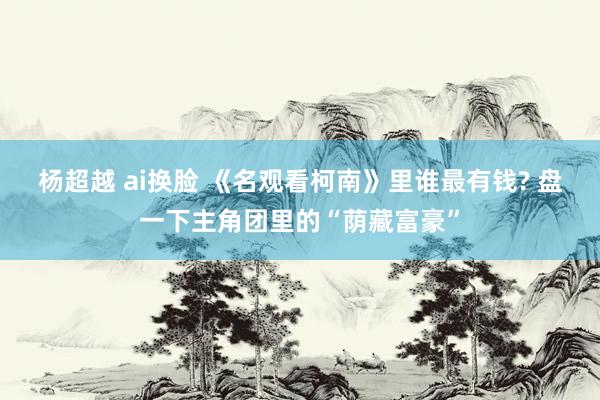 杨超越 ai换脸 《名观看柯南》里谁最有钱? 盘一下主角团里的“荫藏富豪”