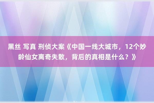 黑丝 写真 刑侦大案《中国一线大城市，12个妙龄仙女离奇失散，背后的真相是什么？》