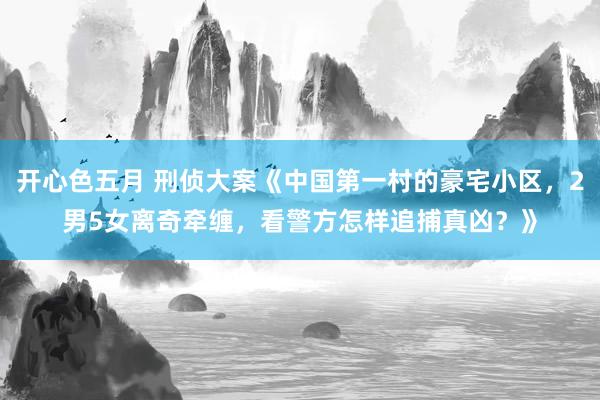 开心色五月 刑侦大案《中国第一村的豪宅小区，2男5女离奇牵缠，看警方怎样追捕真凶？》