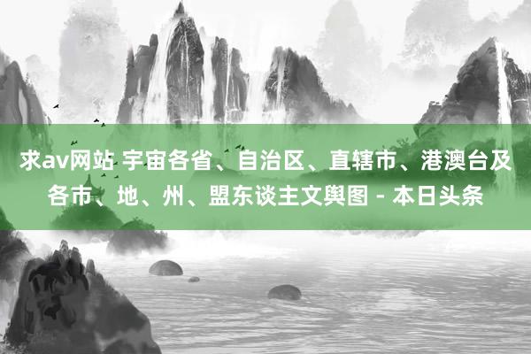 求av网站 宇宙各省、自治区、直辖市、港澳台及各市、地、州、盟东谈主文舆图 - 本日头条