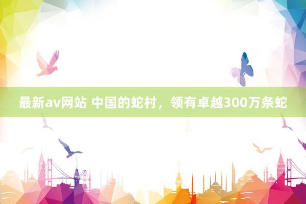 最新av网站 中国的蛇村，领有卓越300万条蛇