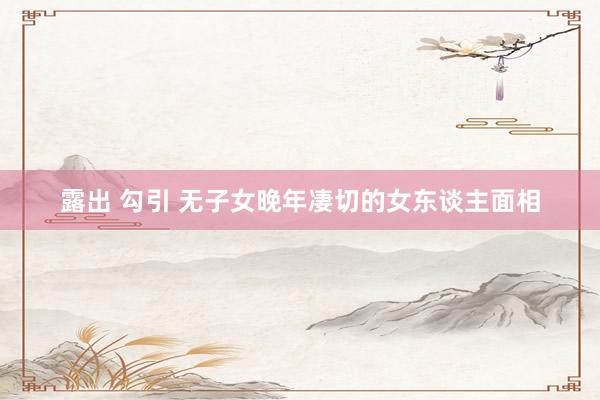 露出 勾引 无子女晚年凄切的女东谈主面相