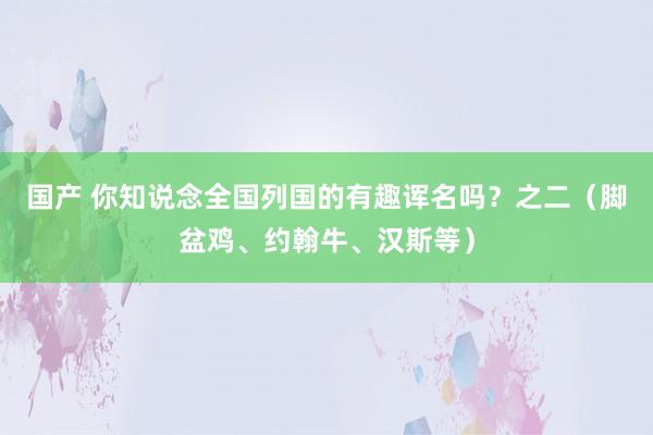 国产 你知说念全国列国的有趣诨名吗？之二（脚盆鸡、约翰牛、汉斯等）