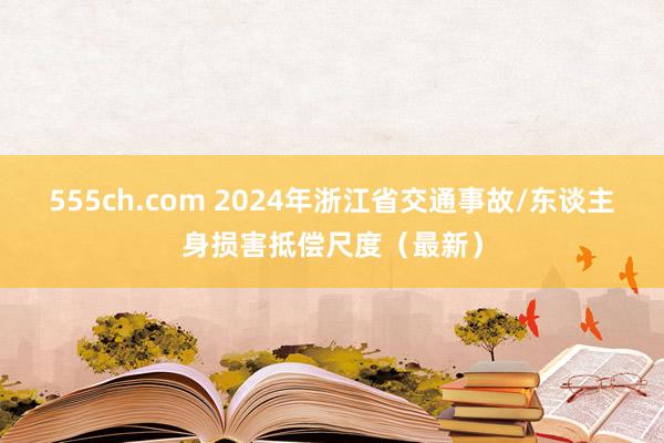 555ch.com 2024年浙江省交通事故/东谈主身损害抵偿尺度（最新）